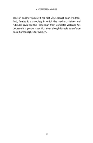 A LIFE FREE FROM VIOLENCE

take on another spouse if his ﬁrst wife cannot bear children.
And, ﬁnally, it is a society in which the media criticizes and
ridicules laws like the Protection from Domestic Violence Act
because it is gender-speciﬁc – even though it seeks to enforce
basic human rights for women.

12

 