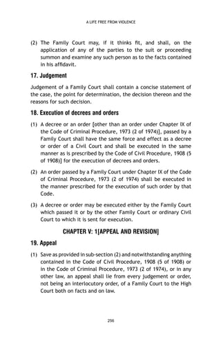 A LIFE FREE FROM VIOLENCE

(2) The Family Court may, if it thinks ﬁt, and shall, on the
application of any of the parties to the suit or proceeding
summon and examine any such person as to the facts contained
in his afﬁdavit.

17. Judgement
Judgement of a Family Court shall contain a concise statement of
the case, the point for determination, the decision thereon and the
reasons for such decision.

18. Execution of decrees and orders
(1) A decree or an order [other than an order under Chapter IX of
the Code of Criminal Procedure, 1973 (2 of 1974)], passed by a
Family Court shall have the same force and effect as a decree
or order of a Civil Court and shall be executed in the same
manner as is prescribed by the Code of Civil Procedure, 1908 (5
of 1908)] for the execution of decrees and orders.
(2) An order passed by a Family Court under Chapter IX of the Code
of Criminal Procedure, 1973 (2 of 1974) shall be executed in
the manner prescribed for the execution of such order by that
Code.
(3) A decree or order may be executed either by the Family Court
which passed it or by the other Family Court or ordinary Civil
Court to which it is sent for execution.

CHAPTER V: 1[APPEAL AND REVISION]
19. Appeal
(1) Save as provided in sub-section (2) and notwithstanding anything
contained in the Code of Civil Procedure, 1908 (5 of 1908) or
in the Code of Criminal Procedure, 1973 (2 of 1974), or in any
other law, an appeal shall lie from every judgement or order,
not being an interlocutory order, of a Family Court to the High
Court both on facts and on law.

256

 