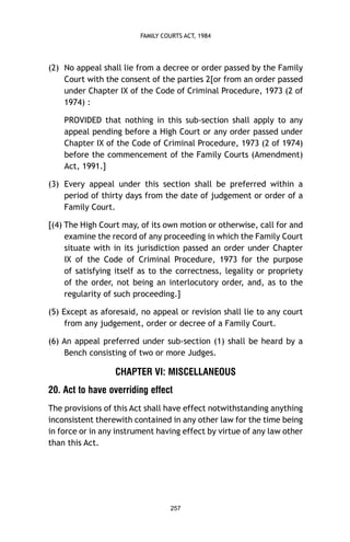 FAMILY COURTS ACT, 1984

(2) No appeal shall lie from a decree or order passed by the Family
Court with the consent of the parties 2[or from an order passed
under Chapter IX of the Code of Criminal Procedure, 1973 (2 of
1974) :
PROVIDED that nothing in this sub-section shall apply to any
appeal pending before a High Court or any order passed under
Chapter IX of the Code of Criminal Procedure, 1973 (2 of 1974)
before the commencement of the Family Courts (Amendment)
Act, 1991.]
(3) Every appeal under this section shall be preferred within a
period of thirty days from the date of judgement or order of a
Family Court.
[(4) The High Court may, of its own motion or otherwise, call for and
examine the record of any proceeding in which the Family Court
situate with in its jurisdiction passed an order under Chapter
IX of the Code of Criminal Procedure, 1973 for the purpose
of satisfying itself as to the correctness, legality or propriety
of the order, not being an interlocutory order, and, as to the
regularity of such proceeding.]
(5) Except as aforesaid, no appeal or revision shall lie to any court
from any judgement, order or decree of a Family Court.
(6) An appeal preferred under sub-section (1) shall be heard by a
Bench consisting of two or more Judges.

CHAPTER VI: MISCELLANEOUS
20. Act to have overriding effect
The provisions of this Act shall have effect notwithstanding anything
inconsistent therewith contained in any other law for the time being
in force or in any instrument having effect by virtue of any law other
than this Act.

257

 