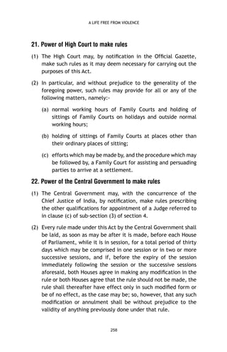 A LIFE FREE FROM VIOLENCE

21. Power of High Court to make rules
(1) The High Court may, by notiﬁcation in the Ofﬁcial Gazette,
make such rules as it may deem necessary for carrying out the
purposes of this Act.
(2) In particular, and without prejudice to the generality of the
foregoing power, such rules may provide for all or any of the
following matters, namely:(a) normal working hours of Family Courts and holding of
sittings of Family Courts on holidays and outside normal
working hours;
(b) holding of sittings of Family Courts at places other than
their ordinary places of sitting;
(c) efforts which may be made by, and the procedure which may
be followed by, a Family Court for assisting and persuading
parties to arrive at a settlement.

22. Power of the Central Government to make rules
(1) The Central Government may, with the concurrence of the
Chief Justice of India, by notiﬁcation, make rules prescribing
the other qualiﬁcations for appointment of a Judge referred to
in clause (c) of sub-section (3) of section 4.
(2) Every rule made under this Act by the Central Government shall
be laid, as soon as may be after it is made, before each House
of Parliament, while it is in session, for a total period of thirty
days which may be comprised in one session or in two or more
successive sessions, and if, before the expiry of the session
immediately following the session or the successive sessions
aforesaid, both Houses agree in making any modiﬁcation in the
rule or both Houses agree that the rule should not be made, the
rule shall thereafter have effect only in such modiﬁed form or
be of no effect, as the case may be; so, however, that any such
modiﬁcation or annulment shall be without prejudice to the
validity of anything previously done under that rule.

258

 