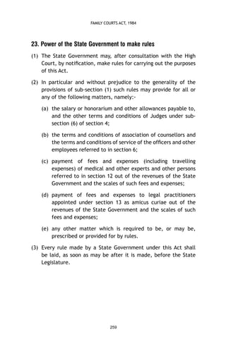 FAMILY COURTS ACT, 1984

23. Power of the State Government to make rules
(1) The State Government may, after consultation with the High
Court, by notiﬁcation, make rules for carrying out the purposes
of this Act.
(2) In particular and without prejudice to the generality of the
provisions of sub-section (1) such rules may provide for all or
any of the following matters, namely:(a) the salary or honorarium and other allowances payable to,
and the other terms and conditions of Judges under subsection (6) of section 4;
(b) the terms and conditions of association of counsellors and
the terms and conditions of service of the ofﬁcers and other
employees referred to in section 6;
(c) payment of fees and expenses (including travelling
expenses) of medical and other experts and other persons
referred to in section 12 out of the revenues of the State
Government and the scales of such fees and expenses;
(d) payment of fees and expenses to legal practitioners
appointed under section 13 as amicus curiae out of the
revenues of the State Government and the scales of such
fees and expenses;
(e) any other matter which is required to be, or may be,
prescribed or provided for by rules.
(3) Every rule made by a State Government under this Act shall
be laid, as soon as may be after it is made, before the State
Legislature.

259

 