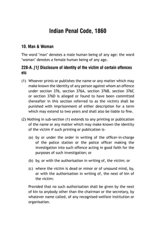 Indian Penal Code, 1860
10. Man & Woman
The word "man" denotes a male human being of any age: the word
"woman" denotes a female human being of any age.

228-A. [1] Disclosure of identity of the victim of certain offences
etc
(1) Whoever prints or publishes the name or any matter which may
make known the identity of any person against whom an offence
under section 376, section 376A, section 376B, section 376C
or section 376D is alleged or found to have been committed
(hereafter in this section referred to as the victim) shall be
punished with imprisonment of either description for a term
which may extend to two years and shall also be liable to ﬁne.
(2) Nothing in sub-section (1) extends to any printing or publication
of the name or any matter which may make known the identity
of the victim if such printing or publication is(a) by or under the order in writing of the ofﬁcer-in-charge
of the police station or the police ofﬁcer making the
investigation into such offence acting in good faith for the
purposes of such investigation; or
(b) by, or with the authorisation in writing of, the victim; or
(c) where the victim is dead or minor or of unsound mind, by,
or with the authorisation in writing of, the next of kin of
the victim:
Provided that no such authorisation shall be given by the next
of kin to anybody other than the chairman or the secretary, by
whatever name called, of any recognised welfare institution or
organisation.

 