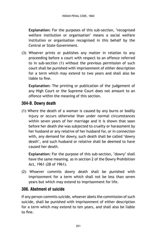 INDIAN PENAL CODE, 1860

Explanation: For the purposes of this sub-section, "recognised
welfare institution or organisation" means a social welfare
institution or organisation recognised in this behalf by the
Central or State Government.
(3) Whoever prints or publishes any matter in relation to any
proceeding before a court with respect to an offence referred
to in sub-section (1) without the previous permission of such
court shall be punished with imprisonment of either description
for a term which may extend to two years and shall also be
liable to ﬁne.
Explanation: The printing or publication of the judgement of
any High Court or the Supreme Court does not amount to an
offence within the meaning of this section.

304-B. Dowry death
(1) Where the death of a woman is caused by any burns or bodily
injury or occurs otherwise than under normal circumstances
within seven years of her marriage and it is shown that soon
before her death she was subjected to cruelty or harassment by
her husband or any relative of her husband for, or in connection
with, any demand for dowry, such death shall be called "dowry
death", and such husband or relative shall be deemed to have
caused her death.
Explanation: For the purpose of this sub-section, "dowry" shall
have the same meaning. as in section 2 of the Dowry Prohibition
Act, 1961 (28 of 1961).
(2) Whoever commits dowry death shall be punished with
imprisonment for a term which shall not be less than seven
years but which may extend to imprisonment for life.

306. Abetment of suicide
If any person commits suicide, whoever abets the commission of such
suicide, shall be punished with imprisonment of either description
for a term which may extend to ten years, and shall also be liable
to ﬁne.

261

 