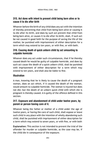 INDIAN PENAL CODE, 1860

315. Act done with intent to prevent child being born alive or to
cause it to die after birth
Whoever before the birth of any child does any act with the intention
of thereby preventing that child from being born alive or causing it
to die after its birth, and does by such act prevent that child from
being born alive, or causes it to die after its birth, shall, if such act
be not caused in good faith for the purpose of saving the life of the
mother, be punished with imprisonment of either description for a
term which may extend to ten years, or with ﬁne, or with both.

316. Causing death of quick unborn child by act amounting to
culpable homicide
Whoever does any act under such circumstances, that if he thereby
caused death he would be guilty of culpable homicide, and does by
such act cause the death of a quick unborn child, shall be punished
with imprisonment of either description for a term which may
extend to ten years, and shall also be liable to ﬁne.

Illustration
A man, knowing that he is likely to cause the death of a pregnant
woman, does an act which, if it caused the death of the woman,
would amount to culpable homicide. The woman is injured but does
not die; but the death of an unborn quick child with which she is
pregnant is thereby caused. A is guilty of the offence deﬁned in this
section.

317. Exposure and abandonment of child under twelve years, by
parent or person having care of it.
Whoever being the father or mother of a child under the age of
twelve years, or having the care of such child, shall expose or leave
such child in any place with the intention of wholly abandoning such
child, shall be punished with imprisonment of either description for
a term which may extend to seven years, or with ﬁne, or with both
Explanation: This section is not intended to prevent the trial of the
offender for murder or culpable homicide, as the case may be, if
the child die in consequence of the exposure.
263

 