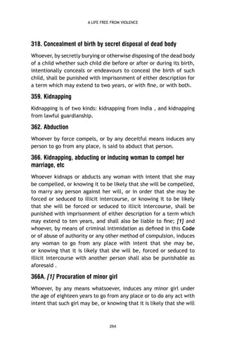 A LIFE FREE FROM VIOLENCE

318. Concealment of birth by secret disposal of dead body
Whoever, by secretly burying or otherwise disposing of the dead body
of a child whether such child die before or after or during its birth,
intentionally conceals or endeavours to conceal the birth of such
child, shall be punished with imprisonment of either description for
a term which may extend to two years, or with ﬁne, or with both.

359. Kidnapping
Kidnapping is of two kinds: kidnapping from India , and kidnapping
from lawful guardianship.

362. Abduction
Whoever by force compels, or by any deceitful means induces any
person to go from any place, is said to abduct that person.

366. Kidnapping, abducting or inducing woman to compel her
marriage, etc
Whoever kidnaps or abducts any woman with intent that she may
be compelled, or knowing it to be likely that she will be compelled,
to marry any person against her will, or in order that she may be
forced or seduced to illicit intercourse, or knowing it to be likely
that she will be forced or seduced to illicit intercourse, shall be
punished with imprisonment of either description for a term which
may extend to ten years, and shall also be liable to ﬁne; [1] and
whoever, by means of criminal intimidation as deﬁned in this Code
or of abuse of authority or any other method of compulsion, induces
any woman to go from any place with intent that she may be,
or knowing that it is likely that she will be, forced or seduced to
illicit intercourse with another person shall also be punishable as
aforesaid .

366A. [1] Procuration of minor girl
Whoever, by any means whatsoever, induces any minor girl under
the age of eighteen years to go from any place or to do any act with
intent that such girl may be, or knowing that it is likely that she will

264

 