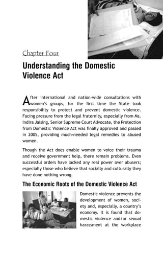 Chapter Four

Understanding the Domestic
Violence Act

A

fter international and nation-wide consultations with
women’s groups, for the ﬁrst time the State took
responsibility to protect and prevent domestic violence.
Facing pressure from the legal fraternity, especially from Ms.
Indira Jaising, Senior Supreme Court Advocate, the Protection
from Domestic Violence Act was ﬁnally approved and passed
in 2005, providing much-needed legal remedies to abused
women.
Though the Act does enable women to voice their trauma
and receive government help, there remain problems. Even
successful orders have lacked any real power over abusers;
especially those who believe that socially and culturally they
have done nothing wrong.

The Economic Roots of the Domestic Violence Act
Domestic violence prevents the
development of women, society and, especially, a country’s
economy. It is found that domestic violence and/or sexual
harassment at the workplace

 
