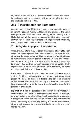 INDIAN PENAL CODE, 1860

be, forced or seduced to illicit intercourse with another person shall
be punishable with imprisonment which may extend to ten years,
and shall also be liable to ﬁne.

366B. [1] Importation of girl from foreign country
Whoever imports into [2] India from any country outside India [3]
or from the State of Jammu and Kashmir any girl under the age of
twenty-one years with intent that she may be, or knowing it to be
likely that she will be, forced or seduced to illicit intercourse with
another person, shall be punishable with imprisonment which may
extend to ten years, and shall also be liable to ﬁne.

372. Selling minor for purposes of prostitution, etc
Whoever sells, lets to hire, or otherwise disposes of any [1] person
under the age of eighteen years with intent that such person shall
at any age be employed or used for the purpose of prostitution or
illicit intercourse with any person or for any unlawful and immoral
purpose, or knowing it to be likely that such person will at any age
be employed or used for any such purpose, shall be punished with
imprisonment of either description for a term which may extend to
ten years, and shall also be liable to ﬁne.
Explanation I: When a female under the age of eighteen years is
sold, let for hire, or otherwise disposed of to a prostitute or to any
person who keeps or manages a brothel, the person so disposing
of such female shall, until the contrary is proved, be presumed to
have disposed of her with the intent that she shall be used for the
purpose of prostitution
Explanation II: For the purposes of this section "illicit intercourse"
means sexual intercourse between persons not united by marriage,
or by any union or tie which, though not amounting to a marriage,
is recognised by the personal law or custom of the community to
which they belong or, where they belong to different communities,
of both such communities, as constituting between them a quasimarital relation.

265

 