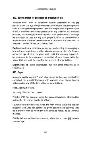 A LIFE FREE FROM VIOLENCE

373. Buying minor for purposes of prostitution etc.
Whoever buys, hires or otherwise obtains possession of any [1]
person under the age of eighteen years with intent that such person
shall at any age be employed or used for the purpose of prostitution
or illicit intercourse with any person or for any unlawful and immoral
purpose, or knowing it to be likely that such person will at any age
be employed or used for any such purpose, shall be punished with
imprisonment of either description for a term which may extend to
ten years, and shall also be liable to ﬁne.
Explanation I: Any prostitute or any person keeping or managing a
brothel, who buys, hires or otherwise obtains possession of a female
under the age of eighteen years shall, until the contrary is proved,
be presumed to have obtained possession of such female with the
intent that she shall be used for the purpose of prostitution.
Explanation II: "Illicit intercourse" has the same meaning as in
section 372.

375. Rape
A man is said to commit "rape" who except in the case hereinafter
excepted, has sexual intercourse with a woman under circumstances
falling under any of the ﬁve following descriptions:First.-Against her will.
Secondly.-Without her consent.
Thirdly.-With her consent, when her consent has been obtained by
putting her in fear of death, or of hurt.
Fourthly.-With her consent, when the man knows that he is not her
husband, and that her consent is given because she believes that
he is another man to whom she is or believes herself to be lawfully
married.
Fifthly.-With or without her consent, when she is under [1] sixteen
years of age.

266

 