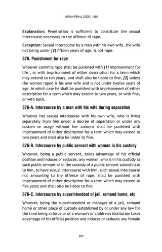 INDIAN PENAL CODE, 1860

Explanation: Penetration is sufﬁcient to constitute the sexual
intercourse necessary to the offence of rape.
Exception: Sexual intercourse by a man with his own wife, the wife
not being under [2] ﬁfteen years of age, is not rape.

376. Punishment for rape
Whoever commits rape shall be punished with [1] imprisonment for
life , or with imprisonment of either description for a term which
may extend to ten years, and shall also be liable to ﬁne, [2] unless
the woman raped is his own wife and is not under twelve years of
age, in which case he shall be punished with imprisonment of either
description for a term which may extend to two years, or with ﬁne,
or with both.

376-A. Intercourse by a man with his wife during separation
Whoever has sexual intercourse with his own wife, who is living
separately from him under a decree of separation or under any
custom or usage without her consent shall be punished with
imprisonment of either description for a term which may extend to
two years and shall also be liable to ﬁne.

376-B. Intercourse by public servant with woman in his custody
Whoever, being a public servant, takes advantage of his ofﬁcial
position and induces or seduces, any woman, who is in his custody as
such public servant or in the custody of a public servant subordinate
to him, to have sexual intercourse with him, such sexual intercourse
not amounting to the offence of rape, shall be punished with
imprisonment of either description for a term which may extend to
ﬁve years and shall also be liable to ﬁne

376-C. Intercourse by superintendent of jail, remand home, etc
Whoever, being the superintendent or manager of a jail, remand
home or other place of custody established by or under any law for
the time being in force or of a woman's or children's institution takes
advantage of his ofﬁcial position and induces or seduces any female

267

 