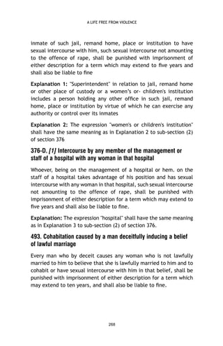 A LIFE FREE FROM VIOLENCE

inmate of such jail, remand home, place or institution to have
sexual intercourse with him, such sexual intercourse not amounting
to the offence of rape, shall be punished with imprisonment of
either description for a term which may extend to ﬁve years and
shall also be liable to ﬁne
Explanation 1: "Superintendent" in relation to jail, remand home
or other place of custody or a women’s or- children's institution
includes a person holding any other ofﬁce in such jail, remand
home, place or institution by virtue of which he can exercise any
authority or control over its inmates
Explanation 2: The expression "women's or children's institution"
shall have the same meaning as in Explanation 2 to sub-section (2)
of section 376

376-D. [1] Intercourse by any member of the management or
staff of a hospital with any woman in that hospital
Whoever, being on the management of a hospital or hem. on the
staff of a hospital takes advantage of his position and has sexual
intercourse with any woman in that hospital, such sexual intercourse
not amounting to the offence of rape, shall be punished with
imprisonment of either description for a term which may extend to
ﬁve years and shall also be liable to ﬁne.
Explanation: The expression "hospital" shall have the same meaning
as in Explanation 3 to sub-section (2) of section 376.

493. Cohabitation caused by a man deceitfully inducing a belief
of lawful marriage
Every man who by deceit causes any woman who is not lawfully
married to him to believe that she is lawfully married to him and to
cohabit or have sexual intercourse with him in that belief, shall be
punished with imprisonment of either description for a term which
may extend to ten years, and shall also be liable to ﬁne.

268

 
