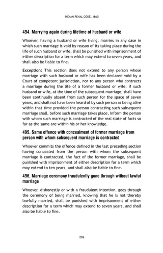 INDIAN PENAL CODE, 1860

494. Marrying again during lifetime of husband or wife
Whoever, having a husband or wife living, marries in any case in
which such marriage is void by reason of its taking place during the
life of such husband or wife, shall be punished with imprisonment of
either description for a term which may extend to seven years, and
shall also be liable to ﬁne.
Exception: This section does not extend to any person whose
marriage with such husband or wife has been declared void by a
Court of competent jurisdiction, nor to any person who contracts
a marriage during the life of a former husband or wife, if such
husband or wife, at the time of the subsequent marriage, shall have
been continually absent from such person for the space of seven
years, and shall not have been heard of by such person as being alive
within that time provided the person contracting such subsequent
marriage shall, before such marriage takes place, inform the person
with whom such marriage is contracted of the real state of facts so
far as the same are within his or her knowledge.

495. Same offence with concealment of former marriage from
person with whom subsequent marriage is contracted
Whoever commits the offence deﬁned in the last preceding section
having concealed from the person with whom the subsequent
marriage is contracted, the fact of the former marriage, shall be
punished with imprisonment of either description for a term which
may extend to ten years, and shall also be liable to ﬁne.

496. Marriage ceremony fraudulently gone through without lawful
marriage
Whoever, dishonestly or with a fraudulent intention, goes through
the ceremony of being married, knowing that he is not thereby
lawfully married, shall be punished with imprisonment of either
description for a term which may extend to seven years, and shall
also be liable to ﬁne.

269

 