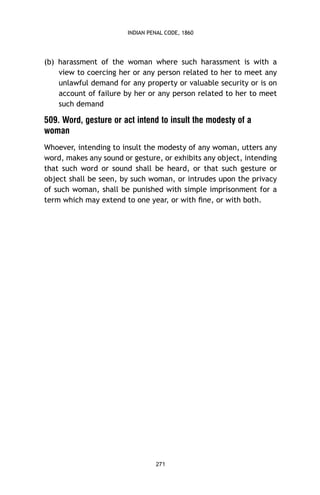 INDIAN PENAL CODE, 1860

(b) harassment of the woman where such harassment is with a
view to coercing her or any person related to her to meet any
unlawful demand for any property or valuable security or is on
account of failure by her or any person related to her to meet
such demand

509. Word, gesture or act intend to insult the modesty of a
woman
Whoever, intending to insult the modesty of any woman, utters any
word, makes any sound or gesture, or exhibits any object, intending
that such word or sound shall be heard, or that such gesture or
object shall be seen, by such woman, or intrudes upon the privacy
of such woman, shall be punished with simple imprisonment for a
term which may extend to one year, or with ﬁne, or with both.

271

 