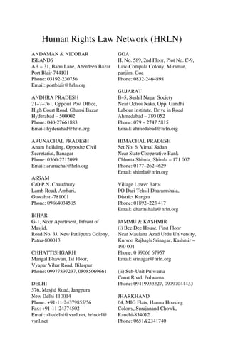 Human Rights Law Network (HRLN)
ANDAMAN & NICOBAR
ISLANDS
AB – 31, Babu Lane, Aberdeen Bazar
Port Blair 744101
Phone: 03192-230756
Email: portblair@hrln.org
ANDHRA PRADESH
21–7–761, Opposit Post Ofﬁce,
High Court Road, Ghansi Bazar
Hyderabad – 500002
Phone: 040-27661883
Email: hyderabad@hrln.org
ARUNACHAL PRADESH
Anam Building, Opposite Civil
Secretariat, Itanagar
Phone: 0360-2212099
Email: arunachal@hrln.org
ASSAM
C/O P.N. Chaudhury
Lamb Road, Ambari,
Guwahati-781001
Phone: 09864034505
BIHAR
G-1, Noor Apartment, Infront of
Masjid,
Road No. 3J, New Patliputra Colony,
Patna-800013
CHHATTISHGARH
Mangal Bhawan, 1st Floor,
Vyapar Vihar Road, Bilaspur
Phone: 09977897237, 08085069661
DELHI
576, Masjid Road, Jangpura
New Delhi 110014
Phone: +91-11-24379855/56
Fax: +91-11-24374502
Email: slicdelhi@vsnl.net, hrlndel@
vsnl.net

GOA
H. No. 589, 2nd Floor, Plot No. C-9,
Law-Compala Colony, Miramar,
panjim, Goa
Phone: 0832-2464898
GUJARAT
B–5, Sushil Nagar Society
Near Octroi Naka, Opp. Gandhi
Labour Institute, Drive in Road
Ahmedabad – 380 052
Phone: 079 – 2747 5815
Email: ahmedabad@hrln.org
HIMACHAL PRADESH
Set No. 6, Vimal Sadan
Near State Cooperative Bank
Chhotta Shimla, Shimla – 171 002
Phone: 0177–262 4629
Email: shimla@hrln.org
Village Lower Barol
PO Dari Tehsil Dharamshala,
District Kangra
Phone: 01892–223 417
Email: dharmshala@hrln.org
JAMMU & KASHMIR
(i) Bee Dee House, First Floor
Near Maulana Azad Urdu University,
Kursoo Rajbagh Srinagar, Kashmir –
190 001
Phone: 0 99066 67957
Email: srinagar@hrln.org
(ii) Sub-Unit Pulwama
Court Road, Pulwama.
Phone: 09419933327, 09797044433
JHARKHAND
64, MIG Flats, Harmu Housing
Colony, Surajanand Chowk,
Ranchi-834012
Phone: 0651&2341740

 