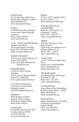 KARNATAKA
No. 20, Park Road, Tasker Town
Shivaji Nagar, Bangalore – 560 051
Phone:080-65624757
Email: bangalore@hrln.org
KERALA
(i) 58/340, Manavalan Apartments
Amulya Street, Opp: Banarji Rd
Cochin 18
Phone: 0484–2390 680
Email: kochi@hrln.org
(ii) TC – 25/2952, Old GPO Building
Ambujavilasom Road
Thiruvananthapuram – 695 001
Phone: 0471–5581466, 2460652
Email: trivandrum@hrln.org
MADHYA PRADESH
E-3/212, Arera Colony, Bhopal - 16
Phone: 0755–4202514
Email: hrln_bpl@rediffmail.com
bhopal@hrln.org
MAHARASHTRA
(i) 409, 4th Floor, Prospect
Chambers,
D.N. Road, Fort, Mumbai 400 001
Phone: 022–2204467/68
Email: admin.mumbai@hrln.org
(ii) 51-B Mata Mandir Road
C/o Alliance Avrutta Church,
Gokulpeth, Nagpur
Email: hrlnnagpur@gmail.com
MANIPUR
KVIC Building, 2nd Floor,
Opposite Videocon House,
Paona Bazar, Imphal 795001
Phone: 0385–2442165
NAGALAND
C/o NVHA, 2nd Floor, New NST
Complex, Kohima–797001
Tel: 0370–2291304
Email: kohima@hrln.org

ORISSA
Plot No. 1209-C, 2nd Floor, CDA,
Sector-6, Cuttack - 14
Email: bhubaneswar@hrln.org
PUNJAB, HARYANA &
CHANDIGARH
House No. 2439, Sector 37–C
Chandigarh – 160 036
Phone: 0172 – 460 3177
Email: chandigarh@hrln.org
SIKKIM
2nd Floor, Satey Bazar, Above
Mahesh Saloon
Upper Sichey, Near District Court,
Gangtok, Sikkim 737 101
Phone: 03592 – 203557
Email: sikkim@hrln.org
TAMIL NADU
319/155, 2nd Floor, Linghi Chetty
Street
George Town, Chennai 600 001
Email: chennai@hrln.org
hrlnchennai@yahoo.co.in
UTTAR PRADESH
20A, Hasting Road, Ashok Nagar
Allahabad 211 001
Phone: 0532– 242 1893
Email: allahabad@hrln.org
UTTARAKHAND
Ishwari Bhawan, West Pokharkhali,
Ranidhara Road, Almora – 263601
Phone: 09412092159
Email: almorah@hrln.org
WEST BENGAL
Sohini Apartment, Flat 1A 3 Parbati
Chakrabarty Lane Kalighat
Kolkata 700 026
Phone: 033–2454 6812
Email: kolkata@hrln.org

 