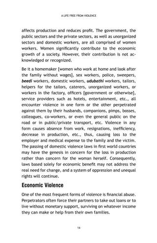 A LIFE FREE FROM VIOLENCE

affects production and reduces proﬁt. The government, the
public sectors and the private sectors, as well as unorganized
sectors and domestic workers, are all comprised of women
workers. Women signiﬁcantly contribute to the economic
growth of a society. However, their contribution is not acknowledged or recognized.
Be it a homemaker [women who work at home and look after
the family without wages], sex workers, police, sweepers,
beedi workers, domestic workers, udubathi workers, tailors,
helpers for the tailors, caterers, unorganized workers, or
workers in the factory, ofﬁcers [government or otherwise],
service providers such as hotels, entertainment, etc., all
encounter violence in one form or the other perpetrated
against them by their husbands, companions, pimps, bosses,
colleagues, co-workers, or even the general public on the
road or in public/private transport, etc. Violence in any
form causes absence from work, resignations, inefﬁciency,
decrease in production, etc., thus, causing loss to the
employer and medical expense to the family and the victim.
The passing of domestic violence laws in ﬁrst world countries
may have the genesis in concern for the loss in production
rather than concern for the woman herself. Consequently,
laws based solely for economic beneﬁt may not address the
real need for change, and a system of oppression and unequal
rights will continue.

Economic Violence
One of the most frequent forms of violence is ﬁnancial abuse.
Perpetrators often force their partners to take out loans or to
live without monetary support, surviving on whatever income
they can make or help from their own families.

14

 