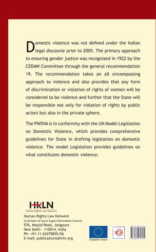 D

omestic violence was not defined under the Indian
legal discourse prior to 2005. The primary approach

to ensuring gender justice was recognized in 1922 by the
CEDAW Committee through the general recommendation

The Protection of Women from
Domestic Violence Act:
A commentary

19. The recommendation takes an all encompassing
approach to violence and also provides that any form
of discrimination or violation of rights of women will be

Editor
Sheela Ramanathan

considered to be violence and further that the State will
be responsible not only for violation of rights by public
actors but also in the private sphere.
The PWDVA is in conformity with the UN Model Legislation
on Domestic Violence, which provides comprehensive
guidelines for State in drafting legislation on domestic
violence. The model Legislation provides guidelines on
what constitutes domestic violence.

er Mjks
er lgks
tqYe bruk
c;ka djks nnZ
ekaxks gd+
viuk

vR;kpkj ds f[kykiQ
dne mBkvks viuk

Human Rights Law Network
(A division of Socio Legal Information Centre)

576, Masjid Road, Jangpura
New Delhi – 110014, India
Ph: +91-11-24379855/56
E-mail: publications@hrln.org

Eropean Union

 