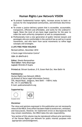 Human Rights Law Network VISION






To protect fundamental human rights, increase access to basic resources for the marginalised communities, and eliminate discrimination.
To create a justice delivery system that is accessible, accountable,
transparent, efﬁcient and affordable, and works for the underprivileged. Raise the level of pro bono legal expertise for the poor to
make the work uniformly competent as well as compassionate.
Professionally train a new generation of public interest lawyers and
paralegals who are comfortable in the world of law as well as in social
movements, and who learn from social movements to reﬁne legal
concepts and strategies.

A LIFE FREE FROM VIOLENCE
Revised edition, December 2010
© Socio Legal Information Centre*
ISBN: 81-89479-69-5
Editor: Sheela Ramanathan
Text Editor: Neha Bhatnagar
Layout: Birendra K Gupta
Printed at: Shivam Sundram, E-9, Green Park Ext. New Delhi-16
Published by:
Human Rights Law Network (HRLN)
(A division of Socio Legal Information Centre)
576, Masjid Road, Jangpura, New Delhi – 110014, India
Ph: +91-11-24379855/56
E-mail: publications@hrln.org
Supported by:

European Union

Disclaimer
The views and opinions expressed in this publication are not necessarily
views of the HRLN. Every effort has been made to avoid errors, omissions,
and inaccuracies. However, for inadvertent errors or discrepancies that
may remain nonetheless, the HRLN takes the sole responsibility.
*Any section of this volume may be reproduced without prior permission
of the Human Rights Law Network for public interest purposes with
appropriate acknowledgement.

 