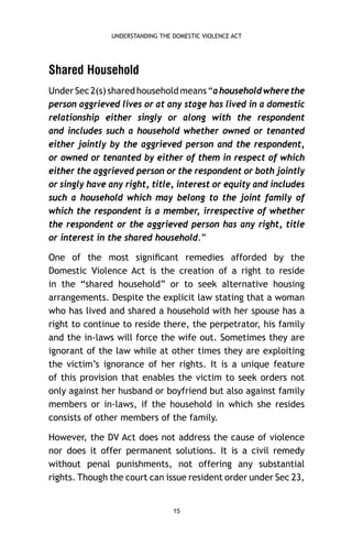 UNDERSTANDING THE DOMESTIC VIOLENCE ACT

Shared Household
Under Sec 2(s) shared household means “a household where the
person aggrieved lives or at any stage has lived in a domestic
relationship either singly or along with the respondent
and includes such a household whether owned or tenanted
either jointly by the aggrieved person and the respondent,
or owned or tenanted by either of them in respect of which
either the aggrieved person or the respondent or both jointly
or singly have any right, title, interest or equity and includes
such a household which may belong to the joint family of
which the respondent is a member, irrespective of whether
the respondent or the aggrieved person has any right, title
or interest in the shared household.”
One of the most signiﬁcant remedies afforded by the
Domestic Violence Act is the creation of a right to reside
in the “shared household” or to seek alternative housing
arrangements. Despite the explicit law stating that a woman
who has lived and shared a household with her spouse has a
right to continue to reside there, the perpetrator, his family
and the in-laws will force the wife out. Sometimes they are
ignorant of the law while at other times they are exploiting
the victim’s ignorance of her rights. It is a unique feature
of this provision that enables the victim to seek orders not
only against her husband or boyfriend but also against family
members or in-laws, if the household in which she resides
consists of other members of the family.
However, the DV Act does not address the cause of violence
nor does it offer permanent solutions. It is a civil remedy
without penal punishments, not offering any substantial
rights. Though the court can issue resident order under Sec 23,

15

 