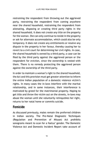 A LIFE FREE FROM VIOLENCE

restraining the respondent from throwing out the aggrieved
party, restraining the respondent from coming anywhere
near the shared household, restraining the respondent from
alienating, disposing or creating third party rights in the
shared household, it does not create any title on the property
for the woman. She can only continue to reside in the property
or ask for alternate accommodation, which could also be only
temporary. It does not create any entitlements or resolve any
dispute in the property in her favour, thereby causing her to
revert to a civil court for determining her civil rights. In case,
the shared household is owned by a third party, a case can be
ﬁled by the third party against the aggrieved person or the
respondent for eviction, since the ownership is vested with
them. There is no remedy protecting the aggrieved person
against the ownership of the third party.
In order to maintain a woman’s right to the shared household,
the Act and this provision must get greater attention to inform
the entire Indian population of a domestic violence victim’s
rights. In many cases the in-laws interfere with the marital
relationship, and in some instances, their interference is
motivated by greed for the matrimonial property. Hoping to
get title and throw the victim out on the streets, in-laws may
abuse the woman until she voluntarily relinquishes her right,
returns to her natal home or commits suicide.

Femicide
As discussed previously, males remain the preferred children
in Indian society. The Pre-Natal Diagnostic Techniques
(Regulation and Prevention of Misuse) Act prohibits
sonograms meant to scan for a foetus’ gender. The Domestic
Violence Act and Domestic Incident Report take account of

16

 