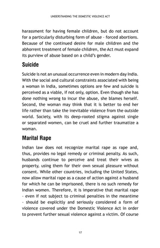 UNDERSTANDING THE DOMESTIC VIOLENCE ACT

harassment for having female children, but do not account
for a particularly disturbing form of abuse – forced abortions.
Because of the continued desire for male children and the
abhorrent treatment of female children, the Act must expand
its purview of abuse based on a child’s gender.

Suicide
Suicide is not an unusual occurrence even in modern day India.
With the social and cultural constraints associated with being
a woman in India, sometimes options are few and suicide is
perceived as a viable, if not only, option. Even though she has
done nothing wrong to incur the abuse, she blames herself.
Second, the woman may think that it is better to end her
life rather than take the inevitable violence from the outside
world. Society, with its deep-rooted stigma against single
or separated women, can be cruel and further traumatize a
woman.

Marital Rape
Indian law does not recognize marital rape as rape and,
thus, provides no legal remedy or criminal penalty. As such,
husbands continue to perceive and treat their wives as
property, using them for their own sexual pleasure without
consent. While other countries, including the United States,
now allow marital rape as a cause of action against a husband
for which he can be imprisoned, there is no such remedy for
Indian women. Therefore, it is imperative that marital rape
– even if not subject to criminal penalties in the meantime
– should be explicitly and seriously considered a form of
violence covered under the Domestic Violence Act in order
to prevent further sexual violence against a victim. Of course

17

 