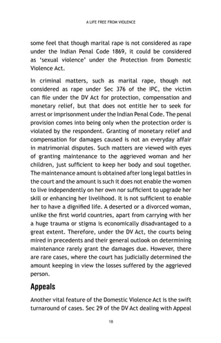 A LIFE FREE FROM VIOLENCE

some feel that though marital rape is not considered as rape
under the Indian Penal Code 1869, it could be considered
as ‘sexual violence’ under the Protection from Domestic
Violence Act.
In criminal matters, such as marital rape, though not
considered as rape under Sec 376 of the IPC, the victim
can ﬁle under the DV Act for protection, compensation and
monetary relief, but that does not entitle her to seek for
arrest or imprisonment under the Indian Penal Code. The penal
provision comes into being only when the protection order is
violated by the respondent. Granting of monetary relief and
compensation for damages caused is not an everyday affair
in matrimonial disputes. Such matters are viewed with eyes
of granting maintenance to the aggrieved woman and her
children, just sufﬁcient to keep her body and soul together.
The maintenance amount is obtained after long legal battles in
the court and the amount is such it does not enable the women
to live independently on her own nor sufﬁcient to upgrade her
skill or enhancing her livelihood. It is not sufﬁcient to enable
her to have a digniﬁed life. A deserted or a divorced woman,
unlike the ﬁrst world countries, apart from carrying with her
a huge trauma or stigma is economically disadvantaged to a
great extent. Therefore, under the DV Act, the courts being
mired in precedents and their general outlook on determining
maintenance rarely grant the damages due. However, there
are rare cases, where the court has judicially determined the
amount keeping in view the losses suffered by the aggrieved
person.

Appeals
Another vital feature of the Domestic Violence Act is the swift
turnaround of cases. Sec 29 of the DV Act dealing with Appeal
18

 