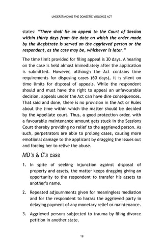 UNDERSTANDING THE DOMESTIC VIOLENCE ACT

states: “There shall lie an appeal to the Court of Session
within thirty days from the date on which the order made
by the Magistrate is served on the aggrieved person or the
respondent, as the case may be, whichever is later.”
The time limit provided for ﬁling appeal is 30 days. A hearing
on the case is held almost immediately after the application
is submitted. However, although the Act contains time
requirements for disposing cases (60 days), it is silent on
time limits for disposal of appeals. While the respondent
should and must have the right to appeal an unfavourable
decision, appeals under the Act can have dire consequences.
That said and done, there is no provision in the Act or Rules
about the time within which the matter should be decided
by the Appellate court. Thus, a good protection order, with
a favourable maintenance amount gets stuck in the Sessions
Court thereby providing no relief to the aggrieved person. As
such, perpetrators are able to prolong cases, causing more
emotional damage to the applicant by dragging the issues out
and forcing her to relive the abuse.

MD’s & C’s case
1. In spite of seeking injunction against disposal of
property and assets, the matter keeps dragging giving an
opportunity to the respondent to transfer his assets to
another’s name.
2. Repeated adjournments given for meaningless mediation
and for the respondent to harass the aggrieved party in
delaying payment of any monetary relief or maintenance.
3. Aggrieved persons subjected to trauma by ﬁling divorce
petition in another state.

19

 