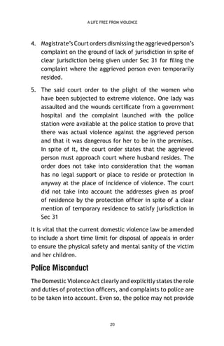 A LIFE FREE FROM VIOLENCE

4. Magistrate’s Court orders dismissing the aggrieved person’s
complaint on the ground of lack of jurisdiction in spite of
clear jurisdiction being given under Sec 31 for ﬁling the
complaint where the aggrieved person even temporarily
resided.
5. The said court order to the plight of the women who
have been subjected to extreme violence. One lady was
assaulted and the wounds certiﬁcate from a government
hospital and the complaint launched with the police
station were available at the police station to prove that
there was actual violence against the aggrieved person
and that it was dangerous for her to be in the premises.
In spite of it, the court order states that the aggrieved
person must approach court where husband resides. The
order does not take into consideration that the woman
has no legal support or place to reside or protection in
anyway at the place of incidence of violence. The court
did not take into account the addresses given as proof
of residence by the protection ofﬁcer in spite of a clear
mention of temporary residence to satisfy jurisdiction in
Sec 31
It is vital that the current domestic violence law be amended
to include a short time limit for disposal of appeals in order
to ensure the physical safety and mental sanity of the victim
and her children.

Police Misconduct
The Domestic Violence Act clearly and explicitly states the role
and duties of protection ofﬁcers, and complaints to police are
to be taken into account. Even so, the police may not provide

20

 