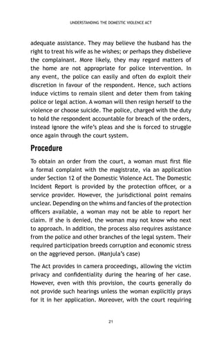 UNDERSTANDING THE DOMESTIC VIOLENCE ACT

adequate assistance. They may believe the husband has the
right to treat his wife as he wishes; or perhaps they disbelieve
the complainant. More likely, they may regard matters of
the home are not appropriate for police intervention. In
any event, the police can easily and often do exploit their
discretion in favour of the respondent. Hence, such actions
induce victims to remain silent and deter them from taking
police or legal action. A woman will then resign herself to the
violence or choose suicide. The police, charged with the duty
to hold the respondent accountable for breach of the orders,
instead ignore the wife’s pleas and she is forced to struggle
once again through the court system.

Procedure
To obtain an order from the court, a woman must ﬁrst ﬁle
a formal complaint with the magistrate, via an application
under Section 12 of the Domestic Violence Act. The Domestic
Incident Report is provided by the protection ofﬁcer, or a
service provider. However, the jurisdictional point remains
unclear. Depending on the whims and fancies of the protection
ofﬁcers available, a woman may not be able to report her
claim. If she is denied, the woman may not know who next
to approach. In addition, the process also requires assistance
from the police and other branches of the legal system. Their
required participation breeds corruption and economic stress
on the aggrieved person. (Manjula’s case)
The Act provides in camera proceedings, allowing the victim
privacy and conﬁdentiality during the hearing of her case.
However, even with this provision, the courts generally do
not provide such hearings unless the woman explicitly prays
for it in her application. Moreover, with the court requiring

21

 