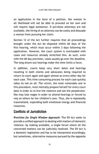 A LIFE FREE FROM VIOLENCE

an application in the form of a petition, the woman in
all likelihood will not be able to proceed on her own and
will require legal assistance. If pro-bono attorneys are not
available, the hiring of an attorney can be costly and dissuade
a woman from pursuing her claim.
Section 12 of the Act further requires that all proceedings
brought under the Act be disposed within 60 days of the
ﬁrst hearing, which must occur within 3 days following the
application. However, the court system is overloaded with
cases and resources already stretched thin. As such, even
with the 60 day provision, cases usually go over the deadline.
The long drawn-out hearings make the time limits a farce.
In addition, courts keep very short dates and hearings
resulting in both clients and advocates being required to
return to court again and again almost on every other day for
each case. This time-consuming process for each case quickly
takes its toll on all. The victim, the most vulnerable one in
this procedure, must mentally prepare herself for every court
date in order to re-live the violence and see the perpetrator.
She may lose wages in order to attend hearings or forced to
rely on others for her children’s care. Thus, she is repeatedly
traumatized, expending both emotional energy and ﬁnancial
resources.

Conflicts of Jurisdiction
Provision for Single Window Approach: The DV Act seeks to
provide a uniﬁed approach to dealing with matters of domestic
violence, by making available, a single forum where all the
concerned matters can be judicially resolved. The DV Act is
a domestic legislation and has to be interpreted accordingly,
but sometimes, alternative measures pursued by the opposite
22

 