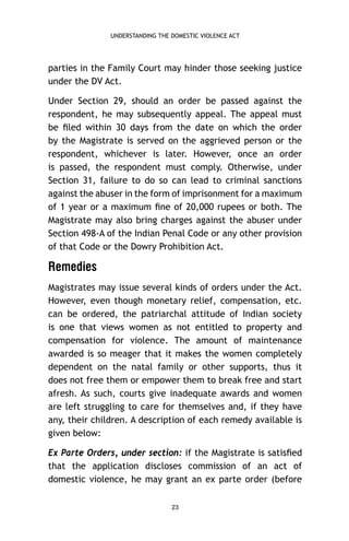 UNDERSTANDING THE DOMESTIC VIOLENCE ACT

parties in the Family Court may hinder those seeking justice
under the DV Act.
Under Section 29, should an order be passed against the
respondent, he may subsequently appeal. The appeal must
be ﬁled within 30 days from the date on which the order
by the Magistrate is served on the aggrieved person or the
respondent, whichever is later. However, once an order
is passed, the respondent must comply. Otherwise, under
Section 31, failure to do so can lead to criminal sanctions
against the abuser in the form of imprisonment for a maximum
of 1 year or a maximum ﬁne of 20,000 rupees or both. The
Magistrate may also bring charges against the abuser under
Section 498-A of the Indian Penal Code or any other provision
of that Code or the Dowry Prohibition Act.

Remedies
Magistrates may issue several kinds of orders under the Act.
However, even though monetary relief, compensation, etc.
can be ordered, the patriarchal attitude of Indian society
is one that views women as not entitled to property and
compensation for violence. The amount of maintenance
awarded is so meager that it makes the women completely
dependent on the natal family or other supports, thus it
does not free them or empower them to break free and start
afresh. As such, courts give inadequate awards and women
are left struggling to care for themselves and, if they have
any, their children. A description of each remedy available is
given below:
Ex Parte Orders, under section: if the Magistrate is satisﬁed
that the application discloses commission of an act of
domestic violence, he may grant an ex parte order (before
23

 