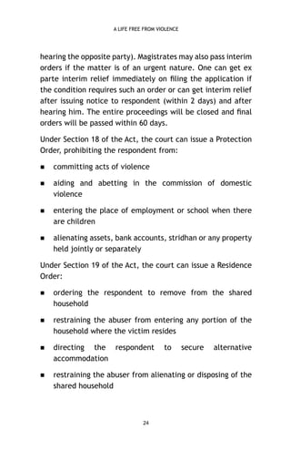 A LIFE FREE FROM VIOLENCE

hearing the opposite party). Magistrates may also pass interim
orders if the matter is of an urgent nature. One can get ex
parte interim relief immediately on ﬁling the application if
the condition requires such an order or can get interim relief
after issuing notice to respondent (within 2 days) and after
hearing him. The entire proceedings will be closed and ﬁnal
orders will be passed within 60 days.
Under Section 18 of the Act, the court can issue a Protection
Order, prohibiting the respondent from:


committing acts of violence



aiding and abetting in the commission of domestic
violence



entering the place of employment or school when there
are children



alienating assets, bank accounts, stridhan or any property
held jointly or separately

Under Section 19 of the Act, the court can issue a Residence
Order:


ordering the respondent to remove from the shared
household



restraining the abuser from entering any portion of the
household where the victim resides



directing the respondent
accommodation



restraining the abuser from alienating or disposing of the
shared household

24

to

secure

alternative

 