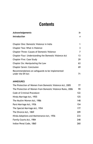Contents
Acknowledgements

iv

Introduction

v

Chapter One: Domestic Violence in India

1

Chapter Two: What is Violence

3

Chapter Three: Causes of Domestic Violence

7

Chapter Four: Understanding the Domestic Violence Act

13

Chapter Five: Case Study

29

Chapter Six: Manipulating the Law

63

Chapter Seven: Conclusion

69

Recommendations on safeguards to be implemented
under the DV Act

71

ANNEXURES
The Protection of Women from Domestic Violence Act, 2005

77

The Protection of Women from Domestic Violence Rules, 2006

99

Code of Criminal Procedure

122

Hindu Marriage Act, 1955

125

The Muslim Women Act, 1986

148

Parsi Marriage Act, 1936

154

The Special Marriage Act, 1954

177

The Divorce Act, 1869

209

Hindu Adoptions and Maintenance Act, 1956

233

Family Courts Act, 1984

248

Indian Penal Code, 1860

260

 