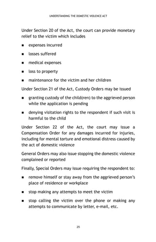 UNDERSTANDING THE DOMESTIC VIOLENCE ACT

Under Section 20 of the Act, the court can provide monetary
relief to the victim which includes


expenses incurred



losses suffered



medical expenses



loss to property



maintenance for the victim and her children

Under Section 21 of the Act, Custody Orders may be issued


granting custody of the child(ren) to the aggrieved person
while the application is pending



denying visitation rights to the respondent if such visit is
harmful to the child

Under Section 22 of the Act, the court may issue a
Compensation Order for any damages incurred for injuries,
including for mental torture and emotional distress caused by
the act of domestic violence
General Orders may also issue stopping the domestic violence
complained or reported
Finally, Special Orders may issue requiring the respondent to:


remove himself or stay away from the aggrieved person’s
place of residence or workplace



stop making any attempts to meet the victim



stop calling the victim over the phone or making any
attempts to communicate by letter, e-mail, etc.

25

 