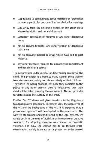 A LIFE FREE FROM VIOLENCE



stop talking to complainant about marriage or forcing her
to meet a particular person of his/her choice for marriage



stay away from the children’s school or any other place
where the victim and her children visit



surrender possession of ﬁrearms or any other dangerous
items



not to acquire ﬁrearms, any other weapon or dangerous
substance



not to consume alcohol or drugs which have led to past
violence



any other measure required for ensuring the complainant
and her children’s safety

The Act provides under Sec 25, for determining custody of the
child. This provision is a boon to many women since women
tolerate violence mainly to retain custody of their children.
They have the wrong concept that once they complain to the
police or any other agency, they’re threatened that their
child will be taken away by the respondent. This Act provides
for determining the custody of the child.
Further, Sec 32 allows and gives freedoms to the Magistrate
to adopt his own procedure, keeping in view the objectives of
the Act and the background of the Act. It is expected that a
pro-women approach will be adopted, in the procedures. The
way we are trained and conditioned by the legal system, we
rarely get into the road of activism or innovative or creative
solutions, for stopping violence as common as domestic
violence. For e.g., the woman has to go through crossexamination, rarely is an ex parte protection order passed

26

 