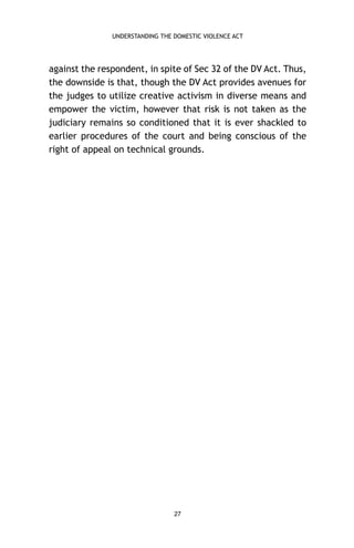UNDERSTANDING THE DOMESTIC VIOLENCE ACT

against the respondent, in spite of Sec 32 of the DV Act. Thus,
the downside is that, though the DV Act provides avenues for
the judges to utilize creative activism in diverse means and
empower the victim, however that risk is not taken as the
judiciary remains so conditioned that it is ever shackled to
earlier procedures of the court and being conscious of the
right of appeal on technical grounds.

27

 