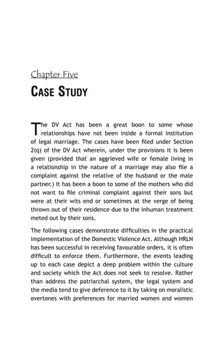 Chapter Five

CASE STUDY

T

he DV Act has been a great boon to some whose
relationships have not been inside a formal institution
of legal marriage. The cases have been ﬁled under Section
2(q) of the DV Act wherein, under the provisions it is been
given (provided that an aggrieved wife or female living in
a relationship in the nature of a marriage may also ﬁle a
complaint against the relative of the husband or the male
partner.) It has been a boon to some of the mothers who did
not want to ﬁle criminal complaint against their sons but
were at their wits end or sometimes at the verge of being
thrown out of their residence due to the inhuman treatment
meted out by their sons.
The following cases demonstrate difﬁculties in the practical
implementation of the Domestic Violence Act. Although HRLN
has been successful in receiving favourable orders, it is often
difﬁcult to enforce them. Furthermore, the events leading
up to each case depict a deep problem within the culture
and society which the Act does not seek to resolve. Rather
than address the patriarchal system, the legal system and
the media tend to give deference to it by taking on moralistic
overtones with preferences for married women and women

 