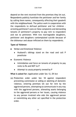 CASE STUDY

depend on the rent received from the premises they let out.
Respondents publicly humiliate the petitioner and her family
by calling them names, consequently affecting their goodwill
with the neighbourhood. The police work in cooperation with
the respondents to defraud petitioner and her children –
arresting petitioner’s sons on false complaints and demanding
tenants of petitioner’s property to pay rent to respondent
and not to petitioner. With two marriageable daughters,
petitioner and daughters contemplated suicide because of
the dishonour and abuse inﬂicted on them by respondents.
Types of Violence:


Verbal and Emotional Violence




Husband’s siblings stand on the road and call P
prostitute

Economic Violence


Intimidation and force on tenants of property to pay
rents to Rs and NOT to P



Attempt to usurp property owned by P

What is asked for: Application under Sec 12, DV Act
(a) Protection order under Sec 18 against respondent
preventing commission or aiding or abetting of domestic
violence, entering premises let out for rent by the
aggrieved persons, attempting to communicate in any way
with the aggrieved persons, alienating assets belonging
to the aggrieved persons or her issues, causing violence
to any person involved who aids the aggrieved person
or committing any other act speciﬁed in the protection
order.

31

 