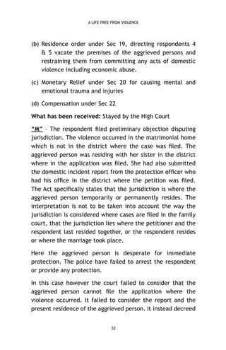 A LIFE FREE FROM VIOLENCE

(b) Residence order under Sec 19, directing respondents 4
& 5 vacate the premises of the aggrieved persons and
restraining them from committing any acts of domestic
violence including economic abuse.
(c) Monetary Relief under Sec 20 for causing mental and
emotional trauma and injuries
(d) Compensation under Sec 22
What has been received: Stayed by the High Court
“M” – The respondent ﬁled preliminary objection disputing
jurisdiction. The violence occurred in the matrimonial home
which is not in the district where the case was ﬁled. The
aggrieved person was residing with her sister in the district
where in the application was ﬁled. She had also submitted
the domestic incident report from the protection ofﬁcer who
had his ofﬁce in the district where the petition was ﬁled.
The Act speciﬁcally states that the jurisdiction is where the
aggrieved person temporarily or permanently resides. The
interpretation is not to be taken into account the way the
jurisdiction is considered where cases are ﬁled in the family
court, that the jurisdiction lies where the petitioner and the
respondent last resided together, or the respondent resides
or where the marriage took place.
Here the aggrieved person is desperate for immediate
protection. The police have failed to arrest the respondent
or provide any protection.
In this case however the court failed to consider that the
aggrieved person cannot ﬁle the application where the
violence occurred. It failed to consider the report and the
present residence of the aggrieved person. It instead decreed
32

 