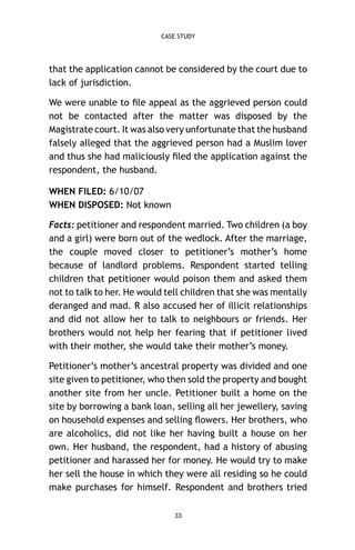 CASE STUDY

that the application cannot be considered by the court due to
lack of jurisdiction.
We were unable to ﬁle appeal as the aggrieved person could
not be contacted after the matter was disposed by the
Magistrate court. It was also very unfortunate that the husband
falsely alleged that the aggrieved person had a Muslim lover
and thus she had maliciously ﬁled the application against the
respondent, the husband.
WHEN FILED: 6/10/07
WHEN DISPOSED: Not known
Facts: petitioner and respondent married. Two children (a boy
and a girl) were born out of the wedlock. After the marriage,
the couple moved closer to petitioner’s mother’s home
because of landlord problems. Respondent started telling
children that petitioner would poison them and asked them
not to talk to her. He would tell children that she was mentally
deranged and mad. R also accused her of illicit relationships
and did not allow her to talk to neighbours or friends. Her
brothers would not help her fearing that if petitioner lived
with their mother, she would take their mother’s money.
Petitioner’s mother’s ancestral property was divided and one
site given to petitioner, who then sold the property and bought
another site from her uncle. Petitioner built a home on the
site by borrowing a bank loan, selling all her jewellery, saving
on household expenses and selling ﬂowers. Her brothers, who
are alcoholics, did not like her having built a house on her
own. Her husband, the respondent, had a history of abusing
petitioner and harassed her for money. He would try to make
her sell the house in which they were all residing so he could
make purchases for himself. Respondent and brothers tried
33

 