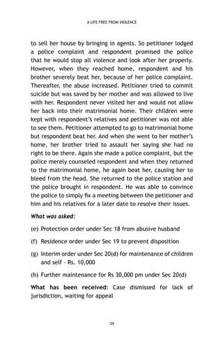 A LIFE FREE FROM VIOLENCE

to sell her house by bringing in agents. So petitioner lodged
a police complaint and respondent promised the police
that he would stop all violence and look after her properly.
However, when they reached home, respondent and his
brother severely beat her, because of her police complaint.
Thereafter, the abuse increased. Petitioner tried to commit
suicide but was saved by her mother and was allowed to live
with her. Respondent never visited her and would not allow
her back into their matrimonial home. Their children were
kept with respondent’s relatives and petitioner was not able
to see them. Petitioner attempted to go to matrimonial home
but respondent beat her. And when she went to her mother’s
home, her brother tried to assault her saying she had no
right to be there. Again she made a police complaint, but the
police merely counseled respondent and when they returned
to the matrimonial home, he again beat her, causing her to
bleed from the head. She returned to the police station and
the police brought in respondent. He was able to convince
the police to simply ﬁx a meeting between the petitioner and
him and his relatives for a later date to resolve their issues.
What was asked:
(e) Protection order under Sec 18 from abusive husband
(f) Residence order under Sec 19 to prevent disposition
(g) Interim order under Sec 20(d) for maintenance of children
and self – Rs. 10,000
(h) Further maintenance for Rs 30,000 pm under Sec 20(d)
What has been received: Case dismissed for lack of
jurisdiction, waiting for appeal

34

 