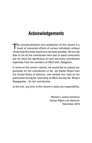 Acknowledgements

T

he conceptualization and compilation of this volume is a
result of concerted efforts of various individuals without
whose help this book would have not been possible. We are not
able to list all the contributors here due to space constraints
but we value the signiﬁcance of each and every contribution
especially from the members of HRLN Unit, Bangalore.
In terms of the current volume, we would like to express our
gratitude for the contribution of Ms. Jan Rachel Reyes from
the United States of America, who worked very hard on the
publication during her internship at HRLN and also Ms. Renjini
Rajagopalan , for her contribution.
At the end, any error in the volume is solely our responsibility.

Women’s Justice Initiative
Human Rights Law Network
December 2010

 