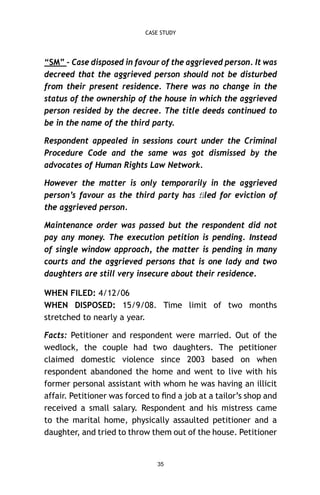 CASE STUDY

“SM” – Case disposed in favour of the aggrieved person. It was
decreed that the aggrieved person should not be disturbed
from their present residence. There was no change in the
status of the ownership of the house in which the aggrieved
person resided by the decree. The title deeds continued to
be in the name of the third party.
Respondent appealed in sessions court under the Criminal
Procedure Code and the same was got dismissed by the
advocates of Human Rights Law Network.
However the matter is only temporarily in the aggrieved
person’s favour as the third party has ﬁled for eviction of
the aggrieved person.
Maintenance order was passed but the respondent did not
pay any money. The execution petition is pending. Instead
of single window approach, the matter is pending in many
courts and the aggrieved persons that is one lady and two
daughters are still very insecure about their residence.
WHEN FILED: 4/12/06
WHEN DISPOSED: 15/9/08. Time limit of two months
stretched to nearly a year.
Facts: Petitioner and respondent were married. Out of the
wedlock, the couple had two daughters. The petitioner
claimed domestic violence since 2003 based on when
respondent abandoned the home and went to live with his
former personal assistant with whom he was having an illicit
affair. Petitioner was forced to ﬁnd a job at a tailor’s shop and
received a small salary. Respondent and his mistress came
to the marital home, physically assaulted petitioner and a
daughter, and tried to throw them out of the house. Petitioner

35

 