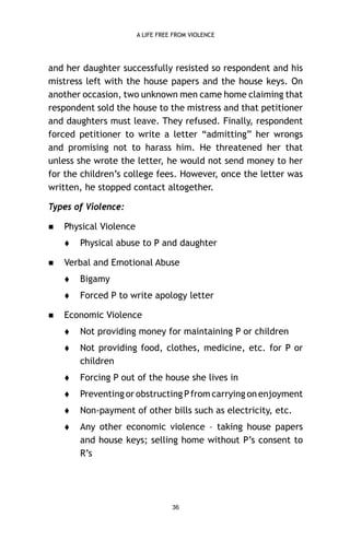 A LIFE FREE FROM VIOLENCE

and her daughter successfully resisted so respondent and his
mistress left with the house papers and the house keys. On
another occasion, two unknown men came home claiming that
respondent sold the house to the mistress and that petitioner
and daughters must leave. They refused. Finally, respondent
forced petitioner to write a letter “admitting” her wrongs
and promising not to harass him. He threatened her that
unless she wrote the letter, he would not send money to her
for the children’s college fees. However, once the letter was
written, he stopped contact altogether.
Types of Violence:


Physical Violence




Physical abuse to P and daughter

Verbal and Emotional Abuse





Bigamy
Forced P to write apology letter

Economic Violence


Not providing money for maintaining P or children



Not providing food, clothes, medicine, etc. for P or
children



Forcing P out of the house she lives in



Preventing or obstructing P from carrying on enjoyment



Non-payment of other bills such as electricity, etc.



Any other economic violence – taking house papers
and house keys; selling home without P’s consent to
R’s

36

 