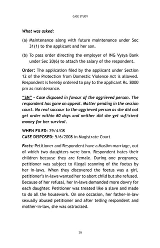 CASE STUDY

What was asked:
(a) Maintenance along with future maintenance under Sec
31(1) to the applicant and her son.
(b) To pass order directing the employer of ING Vysya Bank
under Sec 20(6) to attach the salary of the respondent.
Order: The application ﬁled by the applicant under Section
12 of the Protection from Domestic Violence Act is allowed.
Respondent is hereby ordered to pay to the applicant Rs. 8000
pm as maintenance.
“SN” – Case disposed in favour of the aggrieved person. The
respondent has gone on appeal. Matter pending in the session
court. No real succour to the aggrieved person as she did not
get order within 60 days and neither did she get sufﬁcient
money for her survival.
WHEN FILED: 29/4/08
CASE DISPOSED: 5/6/2008 in Magistrate Court
Facts: Petitioner and Respondent have a Muslim marriage, out
of which two daughters were born. Respondent hates their
children because they are female. During one pregnancy,
petitioner was subject to illegal scanning of the foetus by
her in-laws. When they discovered the foetus was a girl,
petitioner’s in-laws wanted her to abort child but she refused.
Because of her refusal, her in-laws demanded more dowry for
each daughter. Petitioner was treated like a slave and made
to do all the housework. On one occasion, her father-in-law
sexually abused petitioner and after telling respondent and
mother-in-law, she was ostracized.

39

 
