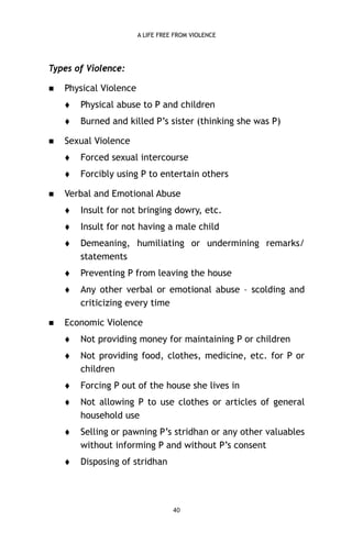 A LIFE FREE FROM VIOLENCE

Types of Violence:


Physical Violence





Physical abuse to P and children
Burned and killed P’s sister (thinking she was P)

Sexual Violence





Forced sexual intercourse
Forcibly using P to entertain others

Verbal and Emotional Abuse



Insult for not having a male child



Demeaning, humiliating or undermining remarks/
statements



Preventing P from leaving the house





Insult for not bringing dowry, etc.

Any other verbal or emotional abuse – scolding and
criticizing every time

Economic Violence


Not providing money for maintaining P or children



Not providing food, clothes, medicine, etc. for P or
children



Forcing P out of the house she lives in



Not allowing P to use clothes or articles of general
household use



Selling or pawning P’s stridhan or any other valuables
without informing P and without P’s consent



Disposing of stridhan

40

 