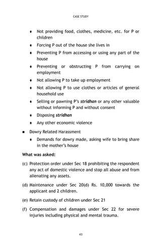 CASE STUDY





Forcing P out of the house she lives in



Preventing P from accessing or using any part of the
house



Preventing or obstructing P from carrying on
employment



Not allowing P to take up employment



Not allowing P to use clothes or articles of general
household use



Selling or pawning P’s stridhan or any other valuable
without informing P and without consent



Disposing stridhan




Not providing food, clothes, medicine, etc. for P or
children

Any other economic violence

Dowry Related Harassment


Demands for dowry made, asking wife to bring share
in the mother’s house

What was asked:
(c) Protection order under Sec 18 prohibiting the respondent
any act of domestic violence and stop all abuse and from
alienating any assets.
(d) Maintenance under Sec 20(d) Rs. 10,000 towards the
applicant and 2 children.
(e) Retain custody of children under Sec 21
(f) Compensation and damages under Sec 22 for severe
injuries including physical and mental trauma.

43

 