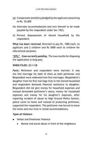 A LIFE FREE FROM VIOLENCE

(g) Compensate jewellery pledged by the applicant amounting
to Rs. 35,000
(h) Alternate accommodations and rent thereof to be made
payable by the respondent under Sec 19(f).
(i) Prevent dispossession of shared household by the
respondent.
What has been received: Directed to pay Rs. 1000 each, to
applicant and 2 children and Rs 5000 each to children for
educational purposes.
“DTL” – Case currently pending . The two months for disposing
the application is long past.
WHEN FILED: 30/1/08
Facts: Petitioner and respondent were married. It was
the 2nd marriage for both of them as both petitioner and
Respondent were widowed from ﬁrst marriages. Respondent’s
daughter from his ﬁrst marriage lives in the shared household
and respondent demands ﬁnancial assistance to daughter.
Respondent did not give money for household expenses and
instead demanded petitioner’s salary, money for household
expenses and money for his daughter’s expenses. After
reporting incident of abuse to High Ground Police Station,
police came to home and instead of protecting petitioner,
supported the respondent. The petitioner was forced to leave
the home and now lives in rental accommodations.
Types of Violence:


Verbal and Emotional Violence


Mental and social abuse in front of the neighbours

44

 