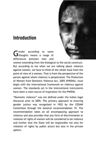 Introduction

G

ender according to some
thoughts means a range of
differences between men and
women extending from the biological to the social construct.
But according to me when we are talking about violence
against women, we have to think of the whole issue from the
point of view of a woman. That is from the perspective of the
person against whom violence is perpetrated. The Protection
of Women from Domestic Violence Act, 2005 (PWDVA), must
begin with the international framework on violence against
women. The standards set in the international instruments
have been a main source of inspiration for the PWDVA.

“Domestic violence” was not deﬁned under the Indian legal
discourse prior to 2005. The primary approach to ensuring
gender justice was recognized in 1922 by the CEDAW
Committee through the General recommendation 19. The
recommendation takes an all encompassing approach to
violence and also provides that any form of discrimination or
violation of rights of women will be considered to be violence
and further that the State will be responsible not only for
violation of rights by public actors but also in the private
sphere.

 