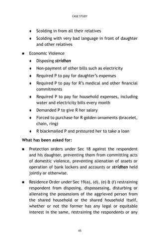 CASE STUDY






Scolding in from all their relatives
Scolding with very bad language in front of daughter
and other relatives

Economic Violence


Disposing stridhan



Non-payment of other bills such as electricity



Required P to pay for daughter’s expenses



Required P to pay for R’s medical and other ﬁnancial
commitments



Required P to pay for household expenses, including
water and electricity bills every month



Demanded P to give R her salary



Forced to purchase for R golden ornaments (bracelet,
chain, ring)



R blackmailed P and pressured her to take a loan

What has been asked for:


Protection orders under Sec 18 against the respondent
and his daughter, preventing them from committing acts
of domestic violence, preventing alienation of assets or
operation of bank lockers and accounts or stridhan held
jointly or otherwise.



Residence Order under Sec 19(a), (d), (e) & (f) restraining
respondent from disposing, dispossessing, disturbing or
alienating the possessions of the aggrieved person from
the shared household or the shared household itself,
whether or not the former has any legal or equitable
interest in the same, restraining the respondents or any

45

 