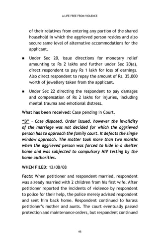 A LIFE FREE FROM VIOLENCE

of their relatives from entering any portion of the shared
household in which the aggrieved person resides and also
secure same level of alternative accommodations for the
applicant.


Under Sec 20, issue directions for monetary relief
amounting to Rs 2 lakhs and further under Sec 20(a),
direct respondent to pay Rs 1 lakh for loss of earnings.
Also direct respondent to repay the amount of Rs. 35,000
worth of jewellery taken from the applicant.



Under Sec 22 directing the respondent to pay damages
and compensation of Rs 2 lakhs for injuries, including
mental trauma and emotional distress.

What has been received: Case pending in Court.
“B” – Case disposed. Order issued. however the invalidity
of the marriage was not decided for which the aggrieved
person has to approach the family court. It defeats the single
window approach. The matter took more than two months
when the aggrieved person was forced to hide in a shelter
home and was subjected to compulsory HIV testing by the
home authorities.
WHEN FILED: 12/08/08
Facts: When petitioner and respondent married, respondent
was already married with 2 children from his ﬁrst wife. After
petitioner reported the incidents of violence by respondent
to police for their help, the police merely advised respondent
and sent him back home. Respondent continued to harass
petitioner’s mother and aunts. The court eventually passed
protection and maintenance orders, but respondent continued

46

 